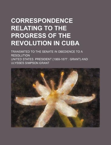 Correspondence Relating to the Progress of the Revolution in Cuba; Transmited to the Senate in Obedience to a Resolution (9781130555653) by U.S. President