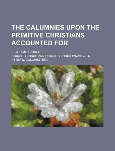 The calumnies upon the primitive Christians accounted for; ... By Rob. Turner, ... (9781130571967) by Robert Turner