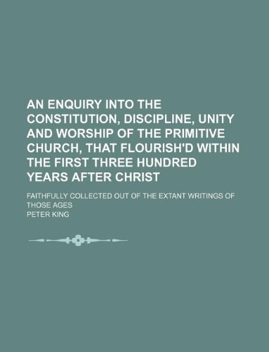 An enquiry into the constitution, discipline, unity and worship of the primitive church, that flourish'd within the first three hundred years after ... out of the extant writings of those ages (9781130575613) by Peter King