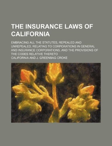 The Insurance Laws of California; Embracing All the Statutes, Repealed and Unrepealed, Relating to Corporations in General and Insurance Corporations, and the Provisions of the Codes Relative Thereto (9781130637656) by California