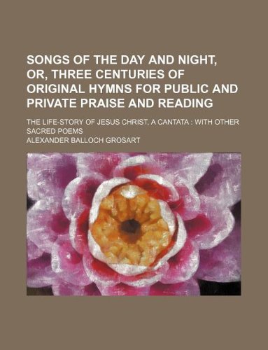 Songs of the day and night, or, Three centuries of original hymns for public and private praise and reading; The life-story of Jesus Christ, a cantata: with other sacred poems (9781130648249) by Alexander Balloch Grosart
