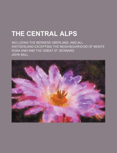 The Central Alps; including the Bernese Oberland, and all Switzerland excepting the neighbourhood of Monte Rosa and and the Great St. Bernard (9781130666335) by John Ball