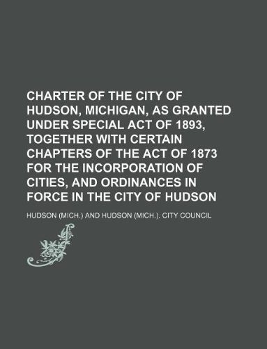 Charter of the city of Hudson, Michigan, as granted under special act of 1893, together with certain chapters of the act of 1873 for the incorporation ... and ordinances in force in the city of Hudson (9781130670370) by Hudsonss