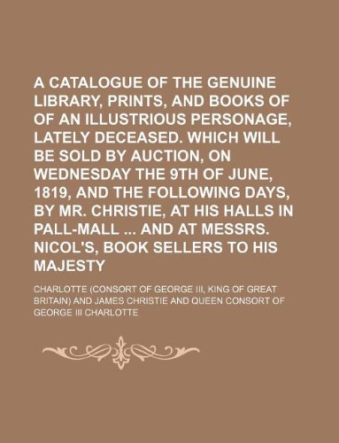 A Catalogue of the Genuine Library, Prints, and Books of Prints, of an Illustrious Personage, Lately Deceased. Which Will Be Sold by Auction, on ... Christie, at His Halls in Pall-Mall and at (9781130707151) by Charlotte