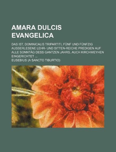 Amara Dulcis Evangelica; Das ist, Dominicalis Tripartiti, FÃ¼nf und fÃ¼nfzig auÃŸerlesene Lehr- und Sitten-reiche Predigen Auf alle SonntÃ¤g deÃŸ gantzen Jahrs, auch Kirchweyhen eingerichtet ... (9781130753264) by Eusebius