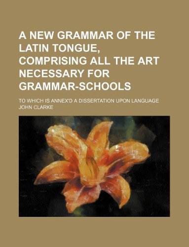 A new grammar of the latin tongue, comprising all the art necessary for grammar-schools; To which is annex'd a dissertation upon language (9781130771626) by John Clarke