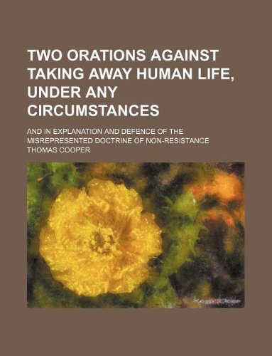 Two Orations Against Taking Away Human Life, Under Any Circumstances; And in Explanation and Defence of the Misrepresented Doctrine of Non-Resistance (9781130786156) by Thomas Cooper