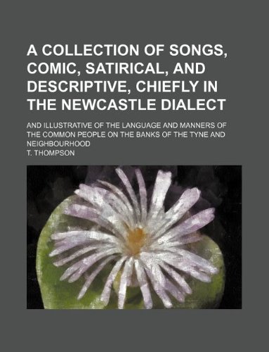 A collection of songs, comic, satirical, and descriptive, chiefly in the Newcastle dialect; and illustrative of the language and manners of the common people on the banks of the Tyne and neighbourhood (9781130845013) by T. Thompson