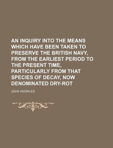 An inquiry into the means which have been taken to preserve the British navy, from the earliest period to the present time, particularly from that species of decay, now denominated dry-rot (9781130852646) by John Knowles