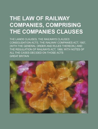 The law of railway companies, comprising the Companies clauses; the Lands clauses, the Railways clauses consolidation acts, the Railway companies act, ... of railways act, 1868 with notes of (9781130954562) by Great Britain