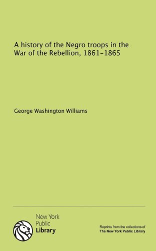 A history of the Negro troops in the War of the Rebellion, 1861-1865 (9781131073231) by Williams George Washington 1849-1891