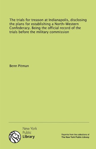The trials for treason at Indianapolis, disclosing the plans for establishing a North-Western Confederacy. Being the official record of the trials before the military commission (9781131144313) by Pitman, Benn