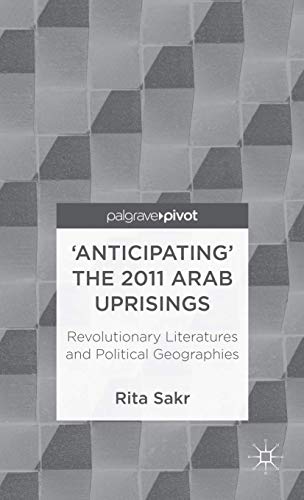 'Anticipating' the 2011 Arab Uprisings: Revolutionary Literatures and Political Geographies (Palg...