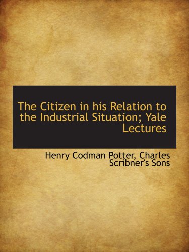 The Citizen in his Relation to the Industrial Situation; Yale Lectures (9781140056485) by Potter, Henry Codman; Charles Scribner's Sons, .