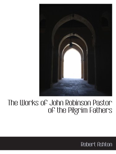 The Works of John Robinson Pastor of the Pilgrim Fathers (9781140065067) by Ashton, Robert