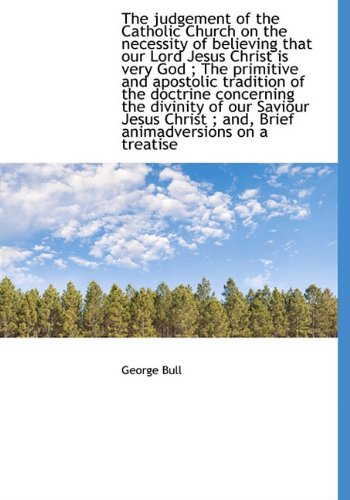 The judgement of the Catholic Church on the necessity of believing that our Lord Jesus Christ is very God ; The primitive and apostolic tradition of ... ; and, Brief animadversions on a treatise (9781140242802) by Bull, George