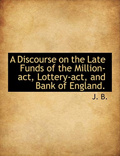 A Discourse on the Late Funds of the Million-act, Lottery-act, and Bank of England. (9781140315315) by B., J.