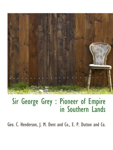 Sir George Grey: Pioneer of Empire in Southern Lands (9781140454748) by J. M. Dent And Co., .; E. P. Dutton And Co., .; Henderson, Geo. C.