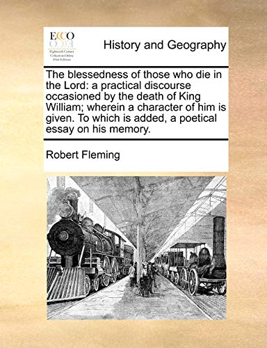 The blessedness of those who die in the Lord: a practical discourse occasioned by the death of King William; wherein a character of him is given. To which is added, a poetical essay on his memory. (9781140650942) by Fleming, Robert