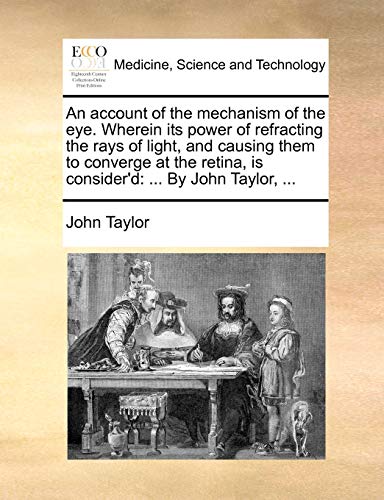 An account of the mechanism of the eye Wherein its power of refracting the rays of light, and causing them to converge at the retina, is consider'd By John Taylor, - John Taylor