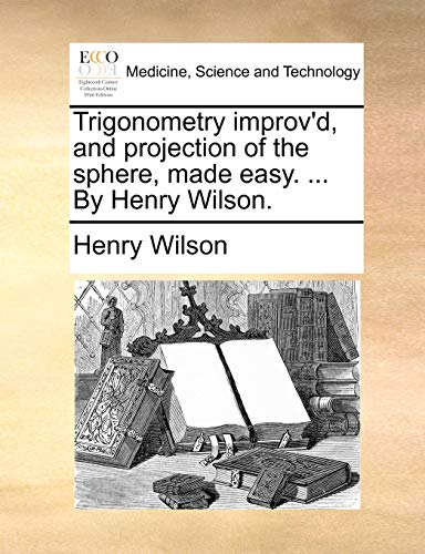 Trigonometry improv'd, and projection of the sphere, made easy. ... By Henry Wilson. (9781140675204) by Wilson, Henry
