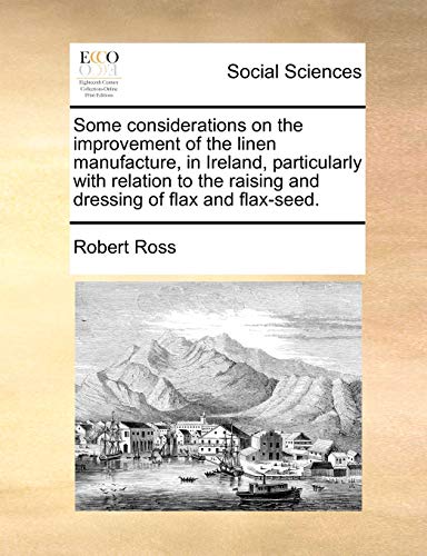 Some considerations on the improvement of the linen manufacture, in Ireland, particularly with relation to the raising and dressing of flax and flax-seed. (9781140676638) by Ross, Robert