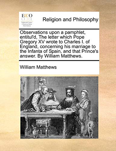 Observations upon a pamphlet, entitul'd, The letter which Pope Gregory XV wrote to Charles I. of England, concerning his marriage to the Infanta of . that Prince's answer. By William Matthews. - William Matthews