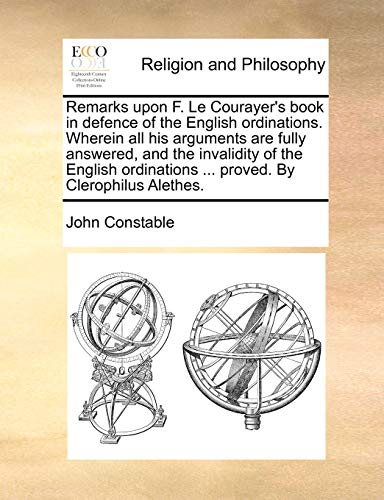 Remarks upon F. Le Courayer's book in defence of the English ordinations. Wherein all his arguments are fully answered, and the invalidity of the ... ... proved. By Clerophilus Alethes. (9781140690764) by Constable, John