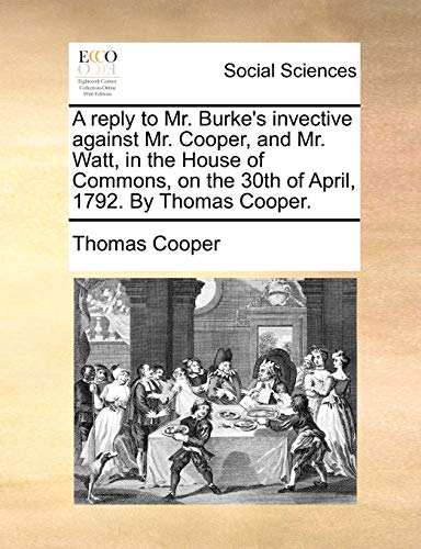 A reply to Mr. Burke's invective against Mr. Cooper, and Mr. Watt, in the House of Commons, on the 30th of April, 1792. By Thomas Cooper. (9781140692676) by Cooper, Thomas