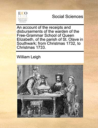 An account of the receipts and disbursements of the warden of the Free-Grammar School of Queen Elizabeth, of the parish of St. Olave in Southwark; from Christmas 1732, to Christmas 1733. (9781140699804) by Leigh, William