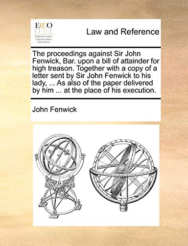 Stock image for The Proceedings Against Sir John Fenwick, Bar. Upon a Bill of Attainder for High Treason. Together with a Copy of a Letter Sent by Sir John Fenwick to . by Him . at the Place of His Execution. for sale by Lucky's Textbooks