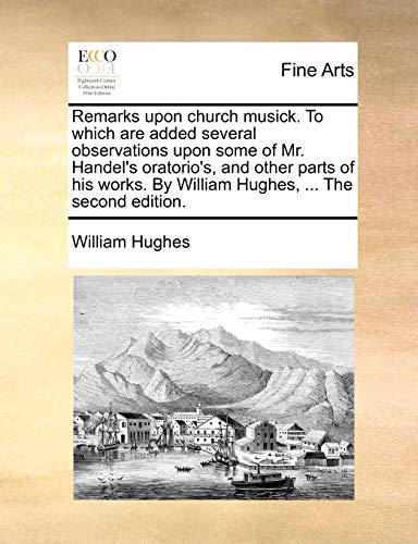 Remarks upon church musick. To which are added several observations upon some of Mr. Handel's oratorio's, and other parts of his works. By William Hughes, ... The second edition. (9781140710448) by Hughes, William