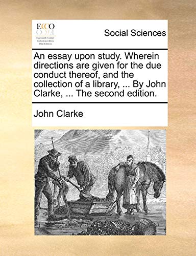 An essay upon study. Wherein directions are given for the due conduct thereof, and the collection of a library, ... By John Clarke, ... The second edition. (9781140710554) by Clarke, John