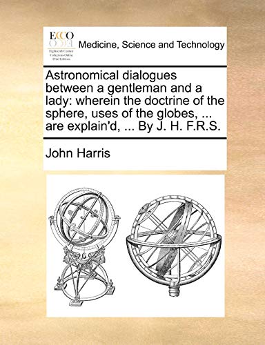 Astronomical dialogues between a gentleman and a lady: wherein the doctrine of the sphere, uses of the globes, ... are explain'd, ... By J. H. F.R.S. (9781140722496) by Harris, John