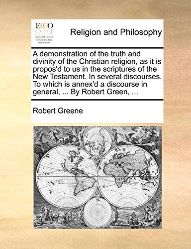 A demonstration of the truth and divinity of the Christian religion, as it is propos'd to us in the scriptures of the New Testament. In several ... in general, ... By Robert Green, ... (9781140730682) by Greene, Robert