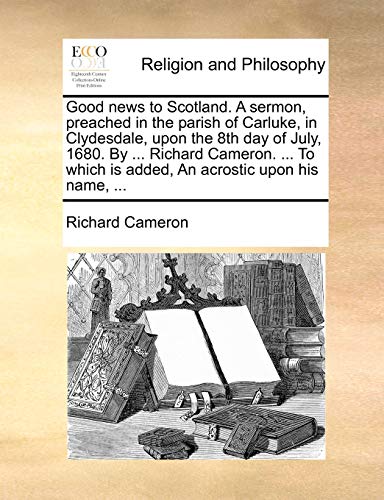 Good news to Scotland. A sermon, preached in the parish of Carluke, in Clydesdale, upon the 8th day of July, 1680. By ... Richard Cameron. ... To which is added, An acrostic upon his name, ... (9781140737711) by Cameron, Richard