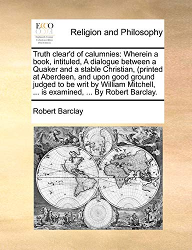 Truth clear'd of calumnies: Wherein a book, intituled, A dialogue between a Quaker and a stable Christian, (printed at Aberdeen, and upon good ground ... ... is examined, ... By Robert Barclay. (9781140749813) by Barclay, Robert