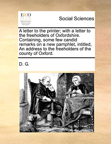 A letter to the printer; with a letter to the freeholders of Oxfordshire. Containing, some few candid remarks on a new pamphlet, intitled, An address to the freeholders of the county of Oxford. (9781140751199) by D. G.