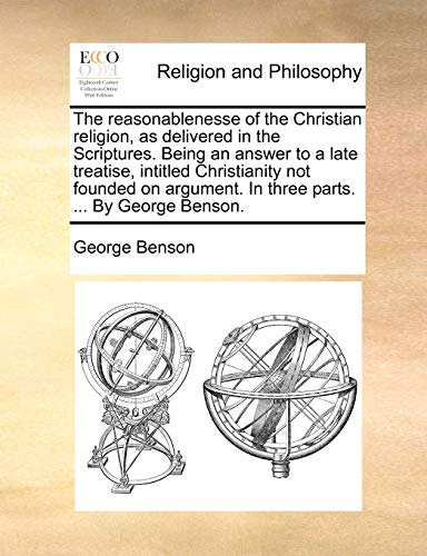 The reasonablenesse of the Christian religion, as delivered in the Scriptures. Being an answer to a late treatise, intitled Christianity not founded on argument. In three parts. ... By George Benson. (9781140752318) by Benson, George