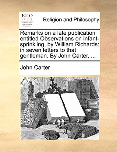 Remarks on a late publication entitled Observations on infant-sprinkling, by William Richards: in seven letters to that gentleman. By John Carter, ... (9781140772705) by Carter, John