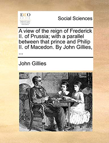 A view of the reign of Frederick II. of Prussia; with a parallel between that prince and Philip II. of Macedon. By John Gillies, ... (9781140774983) by Gillies, John