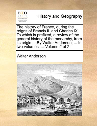 The history of France, during the reigns of Francis II. and Charles IX. To which is prefixed, a review of the general history of the monarchy, from ... ... In two volumes. ... Volume 2 of 2 (9781140775911) by Anderson, Walter