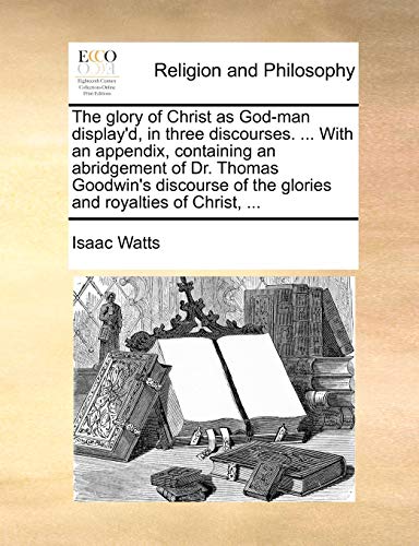 The glory of Christ as God-man display'd, in three discourses. ... With an appendix, containing an abridgement of Dr. Thomas Goodwin's discourse of the glories and royalties of Christ, ... (9781140788058) by Watts, Isaac