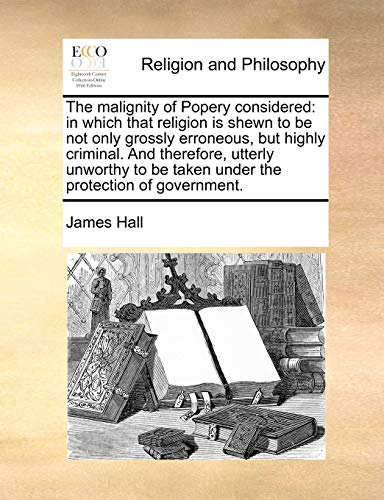 The malignity of Popery considered: in which that religion is shewn to be not only grossly erroneous, but highly criminal. And therefore, utterly ... be taken under the protection of government. (9781140795841) by Hall, James