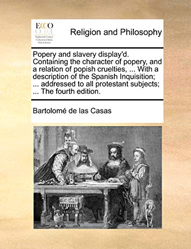 Popery and Slavery Display'd. Containing the Character of Popery, and a Relation of Popish Cruelties, ... with a Description of the Spanish ... Protestant Subjects; ... the Fourth Edition. (9781140807520) by Casas, Bartolome De Las