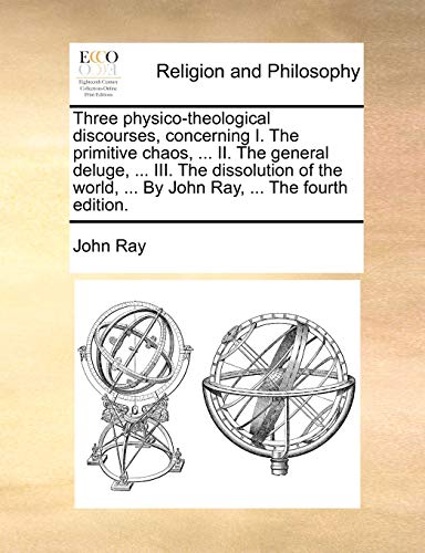 Three physico-theological discourses, concerning I. The primitive chaos, ... II. The general deluge, ... III. The dissolution of the world, ... By John Ray, ... The fourth edition. (9781140825357) by Ray, John