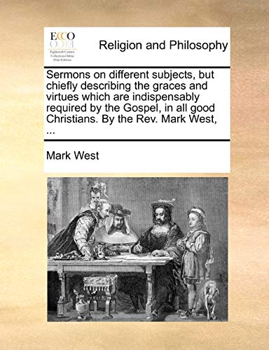 Sermons on different subjects, but chiefly describing the graces and virtues which are indispensably required by the Gospel, in all good Christians. By the Rev. Mark West, ... (9781140826477) by West, Mark