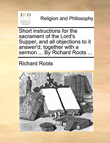 Short instructions for the sacrament of the Lords Supper, and all objections to it answerd together with a sermon . By Richard Roots . - Richard Roots