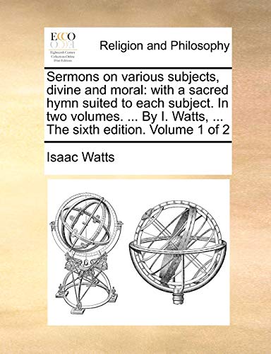 Sermons on various subjects, divine and moral: with a sacred hymn suited to each subject. In two volumes. ... By I. Watts, ... The sixth edition. Volume 1 of 2 (9781140834625) by Watts, Isaac