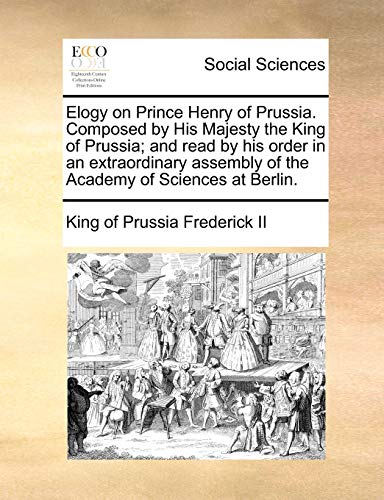 Stock image for Elogy on Prince Henry of Prussia. Composed by His Majesty the King of Prussia; And Read by His Order in an Extraordinary Assembly of the Academy of Sciences at Berlin. for sale by Lucky's Textbooks